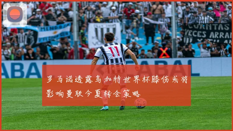 罗马诺透露乌加特世界杯膝伤或将影响曼联今夏转会策略
