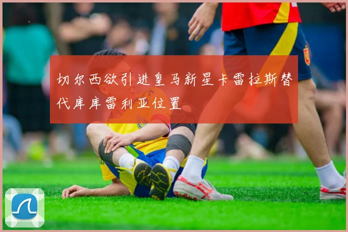 切尔西欲引进皇马新星卡雷拉斯替代库库雷利亚位置