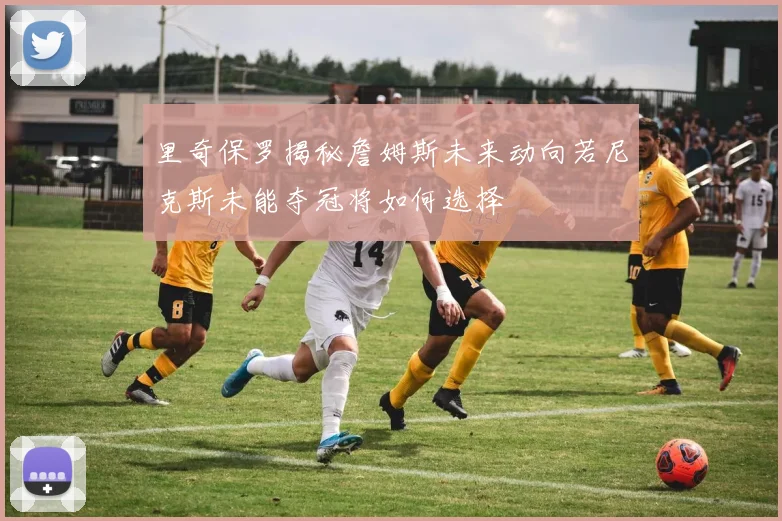 里奇保罗揭秘詹姆斯未来动向若尼克斯未能夺冠将如何选择