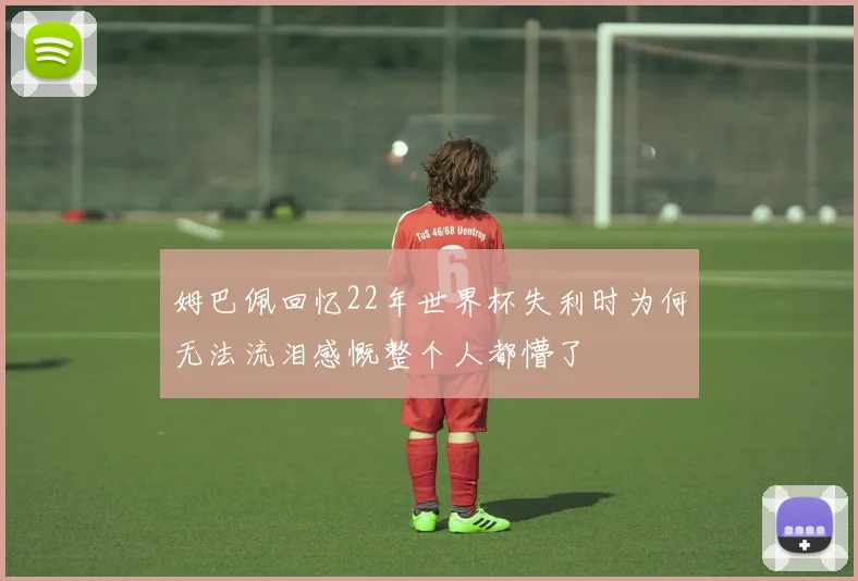 姆巴佩回忆22年世界杯失利时为何无法流泪感慨整个人都懵了