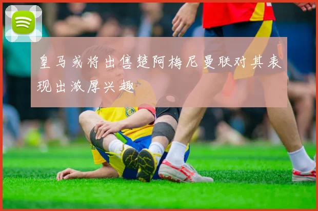 皇马或将出售楚阿梅尼曼联对其表现出浓厚兴趣