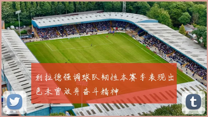 利拉德强调球队韧性本赛季表现出色未曾放弃奋斗精神
