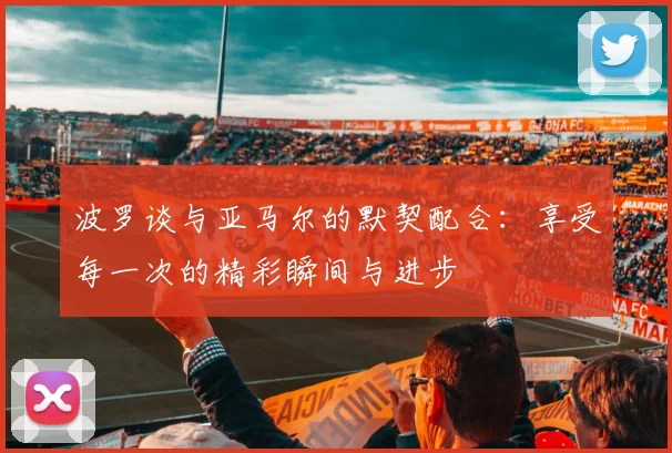 波罗谈与亚马尔的默契配合：享受每一次的精彩瞬间与进步