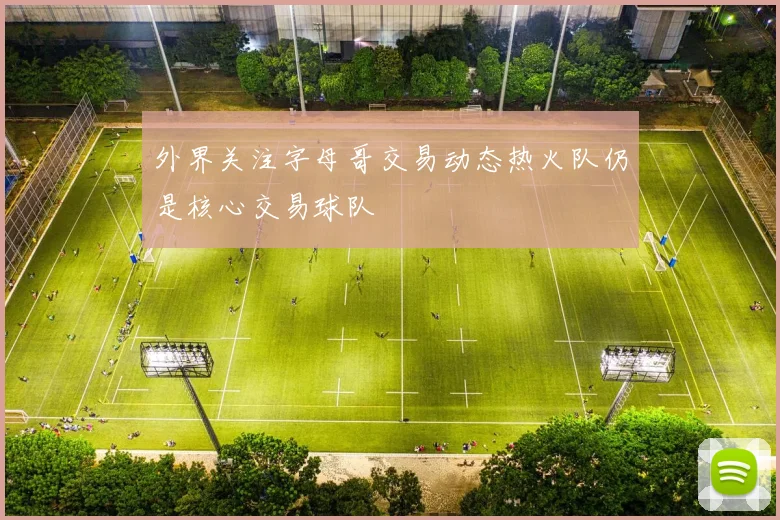 外界关注字母哥交易动态热火队仍是核心交易球队