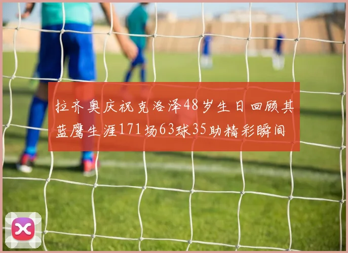拉齐奥庆祝克洛泽48岁生日回顾其蓝鹰生涯171场63球35助精彩瞬间