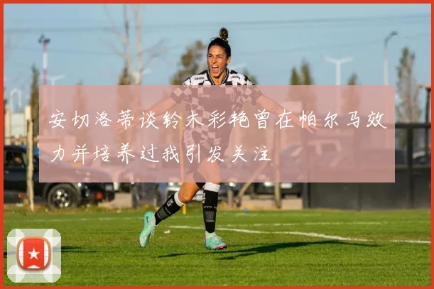 安切洛蒂谈铃木彩艳曾在帕尔马效力并培养过我引发关注