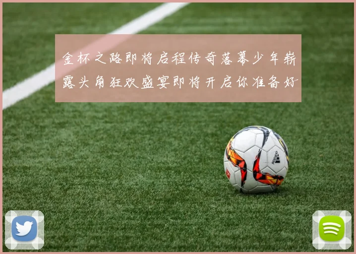 金杯之路即将启程传奇落幕少年崭露头角狂欢盛宴即将开启你准备好了吗