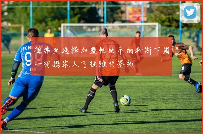 德弗里选择加盟帕纳辛纳科斯下周一将携家人飞往雅典签约