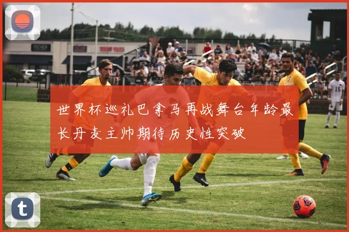世界杯巡礼巴拿马再战舞台年龄最长丹麦主帅期待历史性突破