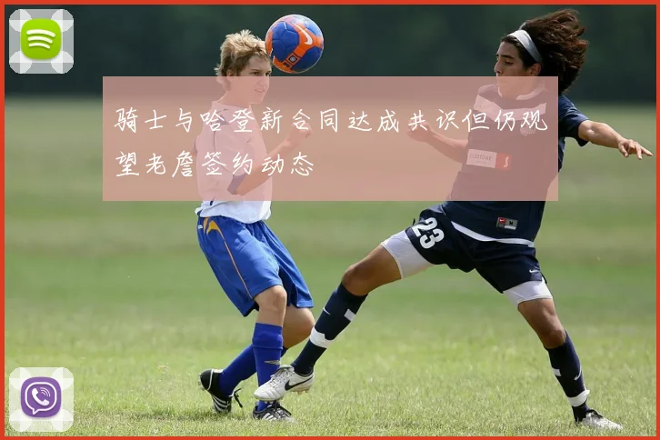 骑士与哈登新合同达成共识但仍观望老詹签约动态