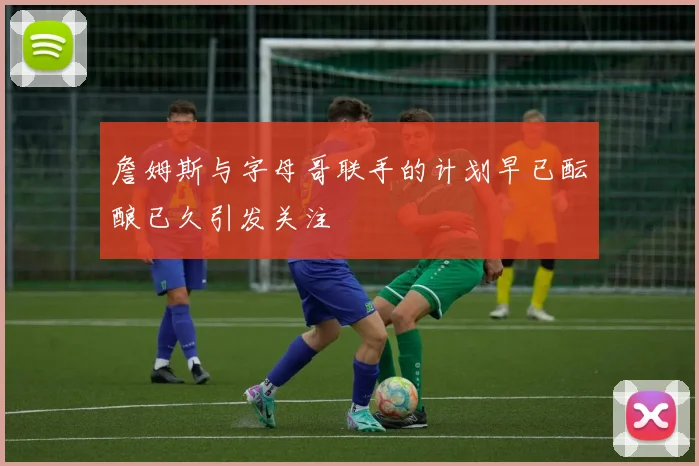 詹姆斯与字母哥联手的计划早已酝酿已久引发关注