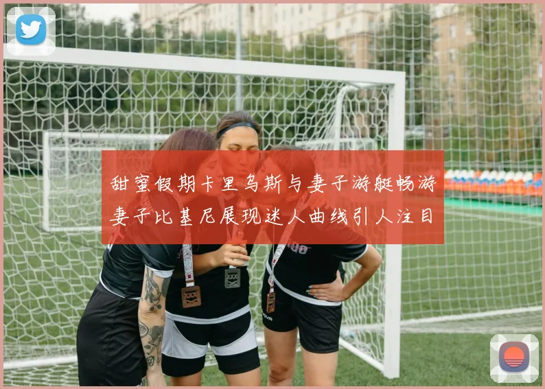 甜蜜假期卡里乌斯与妻子游艇畅游妻子比基尼展现迷人曲线引人注目