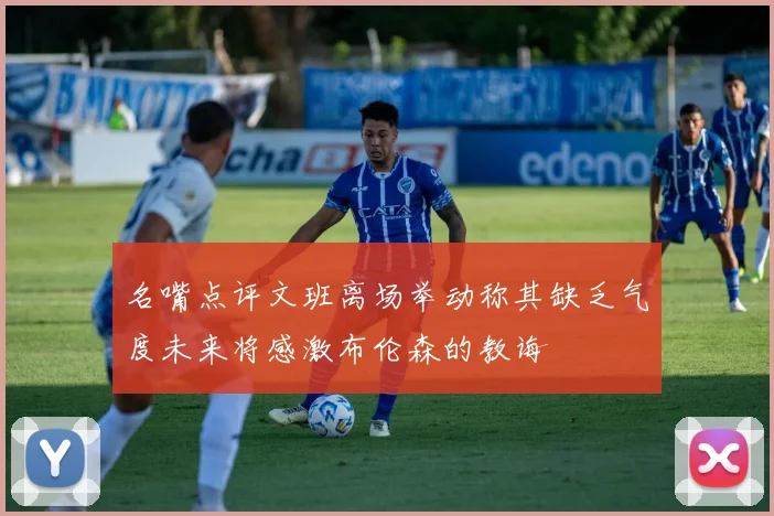 名嘴点评文班离场举动称其缺乏气度未来将感激布伦森的教诲