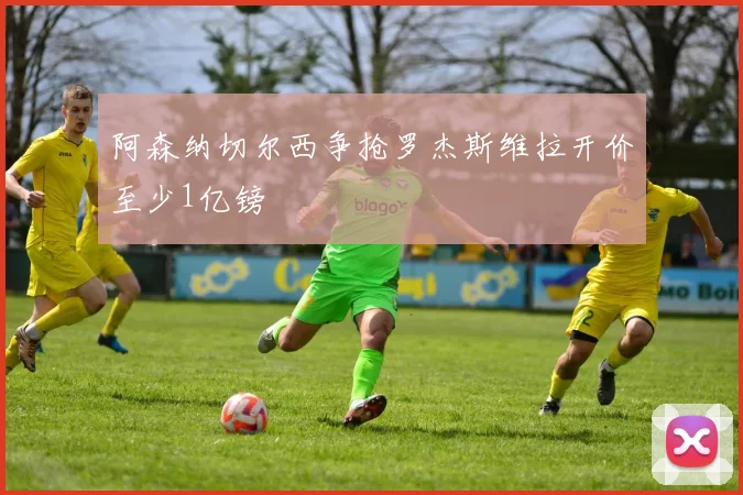 阿森纳切尔西争抢罗杰斯维拉开价至少1亿镑