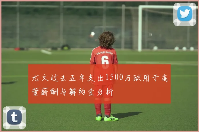 尤文过去五年支出1500万欧用于高管薪酬与解约金分析