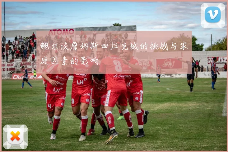 鲍尔谈詹姆斯回归克城的挑战与家庭因素的影响